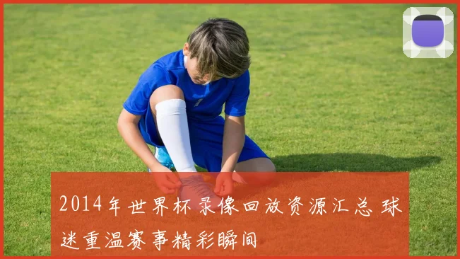 2014年世界杯录像回放资源汇总 球迷重温赛事精彩瞬间